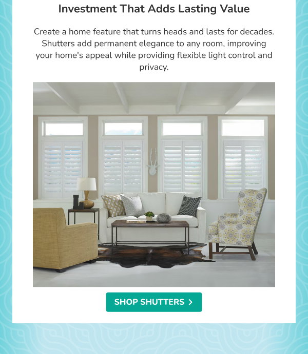 Investment That Adds Lasting Value | Create a home feature that turns heads and lasts for decades. Shutters add permanent elegance to any room, improving your home's appeal while providing flexible light control and privacy. | SHOP SHUTTERS >