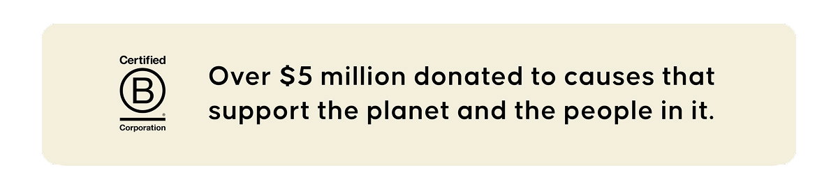 Certified B Corporation. Over $5 million donated to causes that support the planet and the people in it.