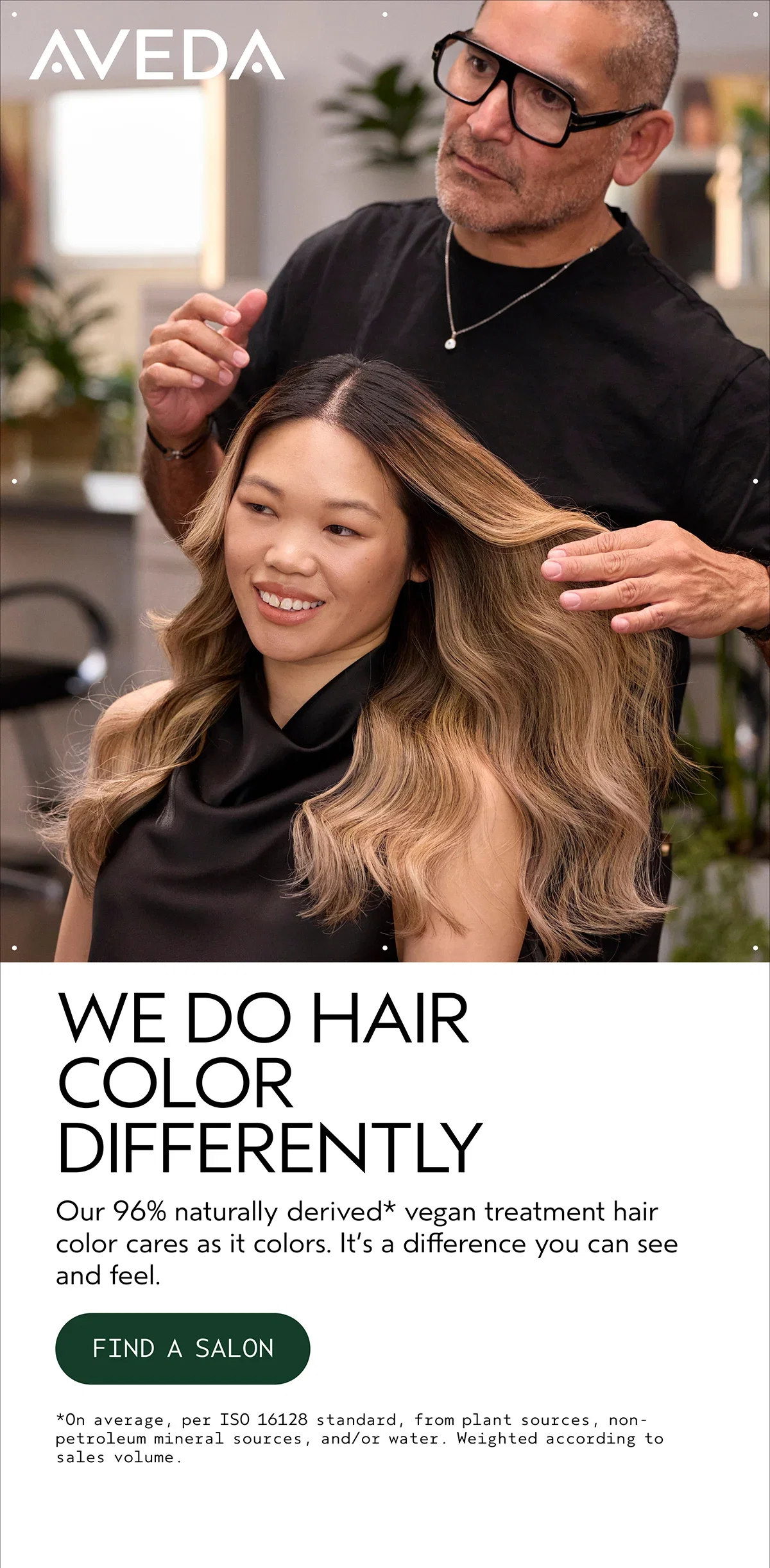 AVEDA | WE DO HAIR COLOR DIFFERENTLY | Our 96% naturally derived* vegan treatment hair color cares as it colors. It’s a difference you can see and feel. | FIND A SALON | *On average, per ISO 16128 standard, from plant sources, non-petroleum mineral sources, and/or water. Weighted according to sales volume.