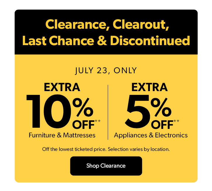  Clearance, Clearout, Last Chance and Discontinued. July 23, only. Extra 10 percent off Furniture and Mattresses. Extra 5 percent off Appliances and Electronics. Off the lowest ticketed price. Selection varies by location. Click to shop Clearance