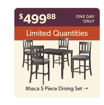 499 dollars and 88 cents. One day only. Limited Quantities. Click to shop the Ithaca 5 Piece Dining Set