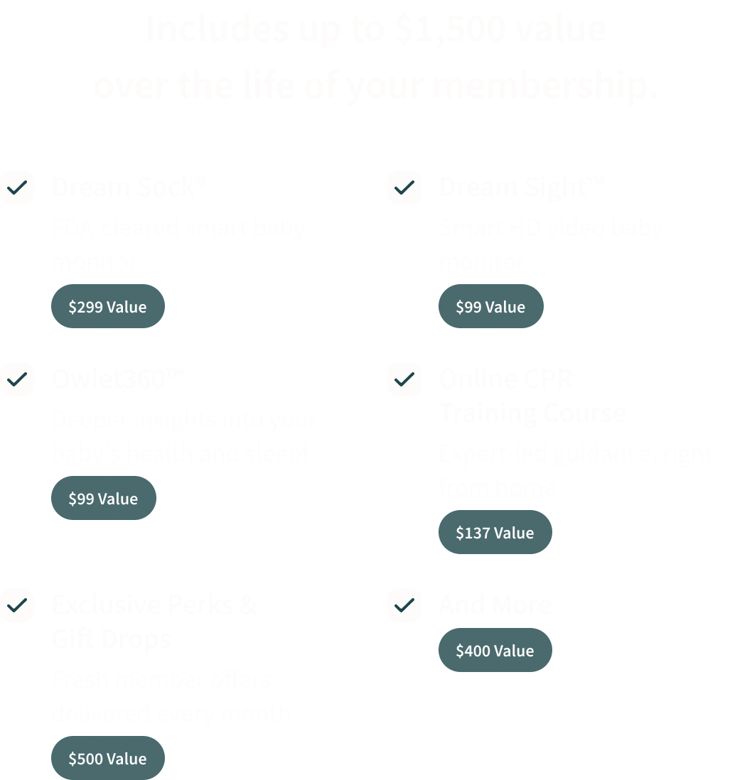 Your membership includes up to $1,500 value over the life of your membership. | Dream Sock® $299 value | Dream Sight™ $99 value | Owlet360™ $99 value | Online CPR Training Course $137 value | Exclusive Perks & Gift Drops $500 value | And More $400 value