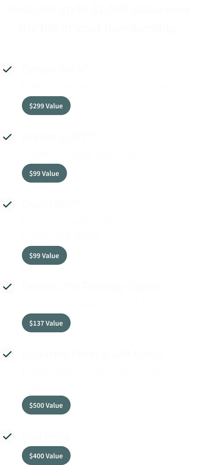 Your membership includes up to $1,500 value over the life of your membership. | Dream Sock® $299 value | Dream Sight™ $99 value | Owlet360™ $99 value | Online CPR Training Course $137 value | Exclusive Perks & Gift Drops $500 value | And More $400 value