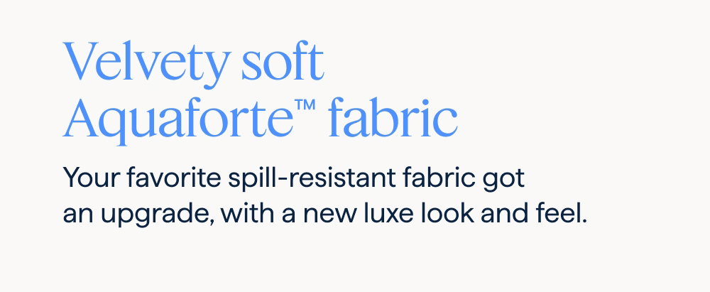 Velvety soft Aquaforte™ fabric. Your favorite spill-resistant fabric got an upgrade, with a new luxe look and feel.