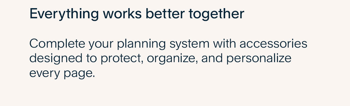 Everything works better together. Complete your planning system with accessories designed to protect, organize, and personalize every page.