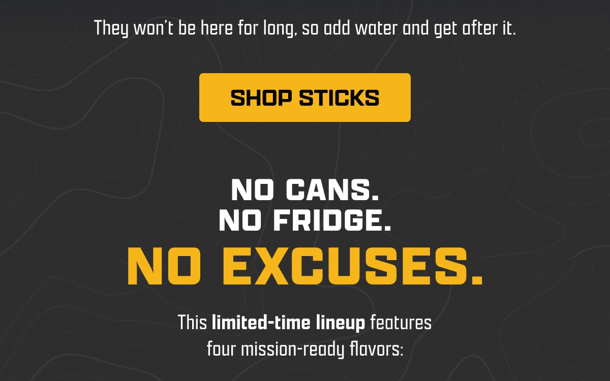 They won't be here for long, so add water and get after it. | [ SHOP STICKS ] | No Cans. No Fridge. No Excuses. | This limited-time lineup features four mission-ready flavors: