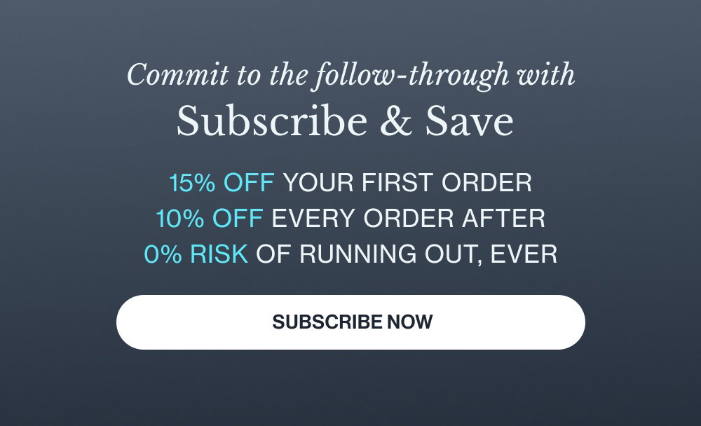 Commit to the follow-through with Subscribe & Save 15% off your first order 10% off every order after 0% risk of running out, ever Subscribe Now