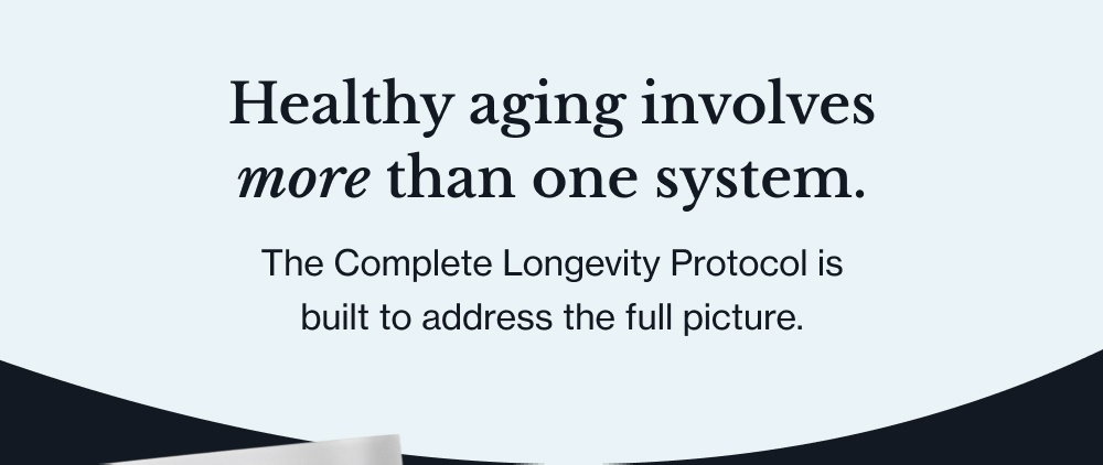 Healthy aging involves more than one system. The Complete Longevity Protocol is built to address the full picture. Longevity Restore A complete NAD+ restoration formula Seven clinically dosed ingredients designed to support NAD+ production, cellular cleanup, and the repair pathways that decline with age.* shop the Formula