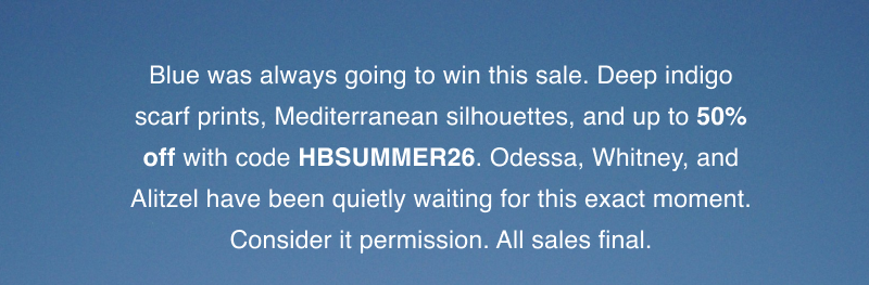 Blue was always going to win this sale. Deep indigo scarf prints, Mediterranean silhouettes, and up to 50% off with code HBSUMMER26. Odessa, Whitney, and Alitzel have been quietly waiting for this exact moment. Consider it permission. All sales final.