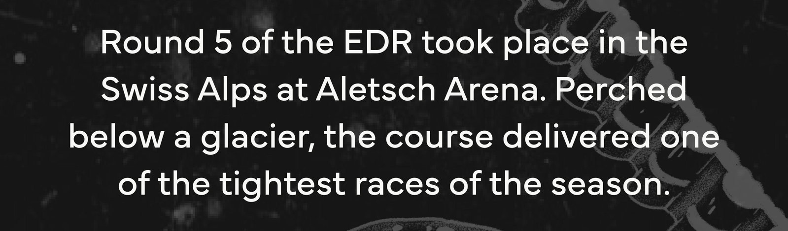 Round 5 of the EDR took place in the Swiss Alps at Aletsch Arena. Perched below a glacier, the course delivered one of the tightest races of the season.