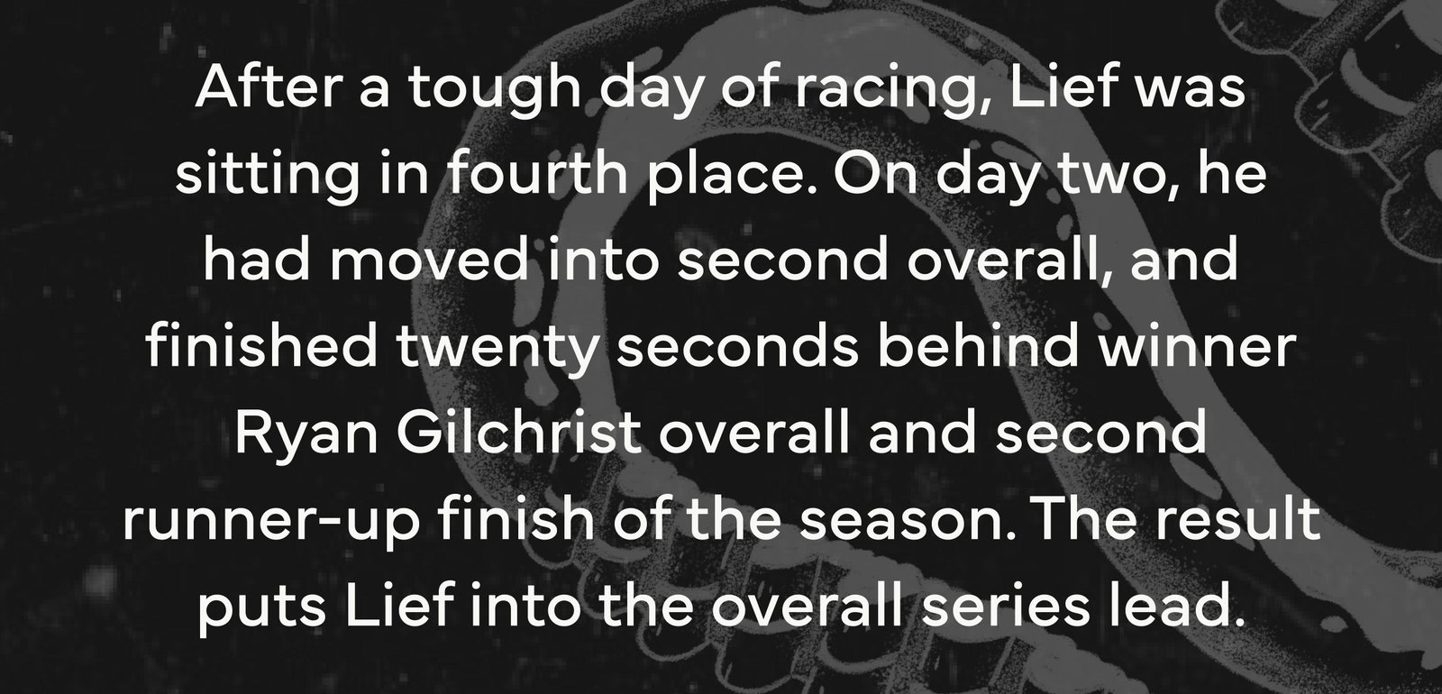 After a tough day of racing, Lief was sitting in fourth place. On day two, he had moved into second overall, and finished twenty seconds behind winner Ryan Gilchrist overall and second runner-up finish of the season. The result puts Lief into the overall series lead.