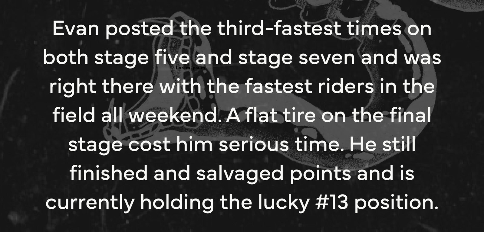 Evan posted the third-fastest times on both stage five and stage seven and was right there with the fastest riders in the field all weekend. A flat tire on the final stage cost him serious time. He still finished and salvaged points and is currently holding the lucky #13 position.