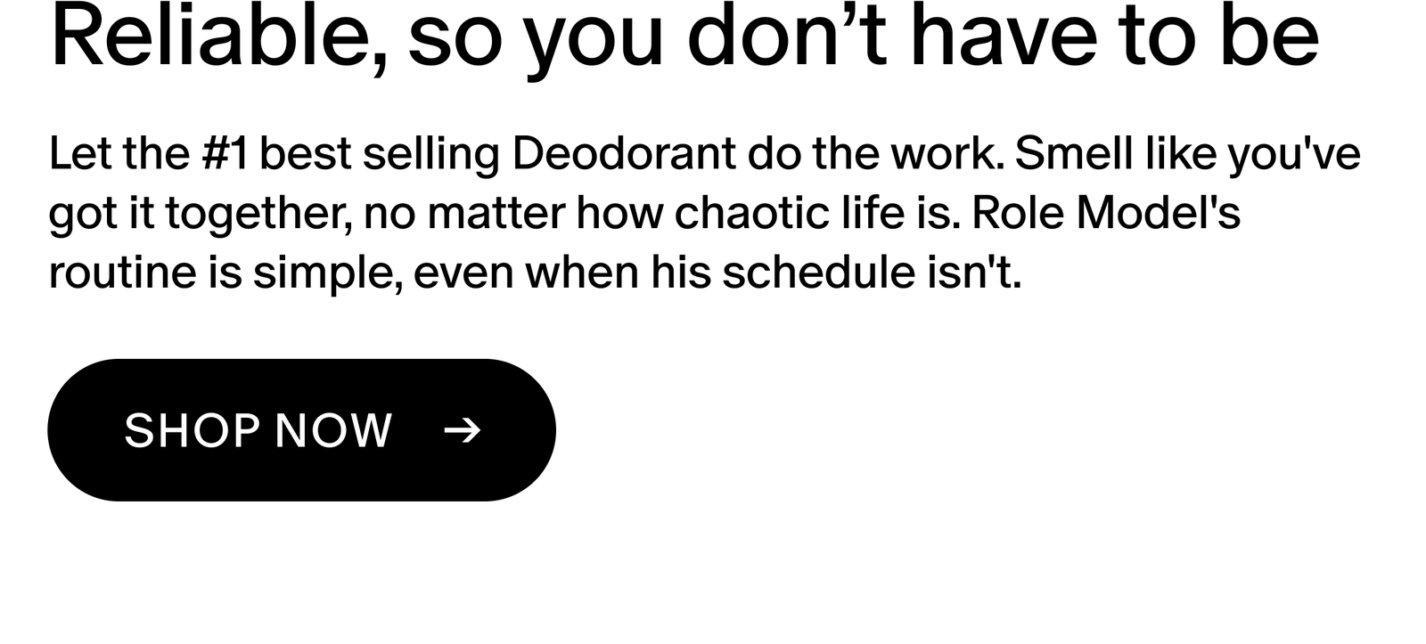 Let the #1 best selling Deodorant do the work. Smell like you've got it together, no matter how chaotic life is. Role Model's routine is simple, even when his schedule isn't.