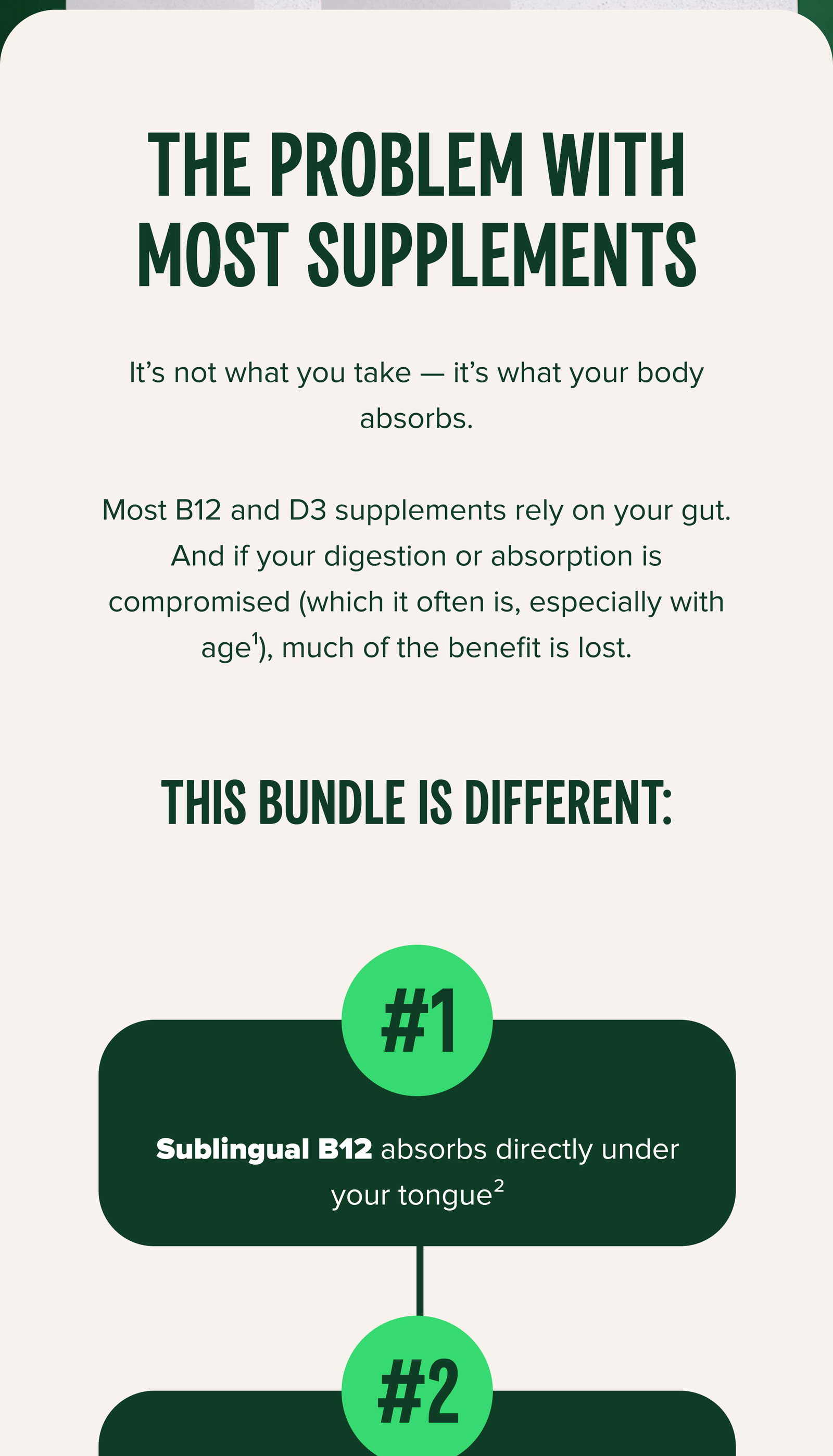 THE PROBLEM WITH MOST SUPPLEMENTS It’s not what you take — it’s what your body absorbs.  Most B12 and D3 supplements rely on your gut. And if your digestion or absorption is compromised (which it often is, especially with age¹), much of the benefit is lost. This bundle is different: