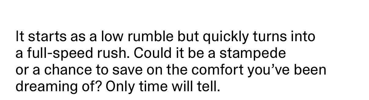 It starts as a low rumble but quickly turns into a full-speed rush. Could it be a stampede or a chance to save on the comfort you’ve been dreaming of? Only time will tell.