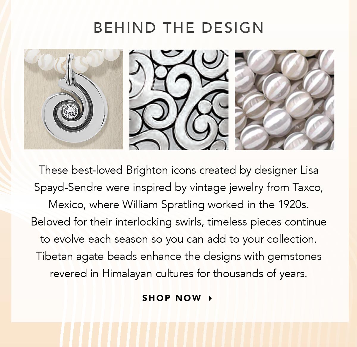 Behind The Design - These best-loved Brighton icons created by designer Lisa Spayd-Sendre were inspired by vintage jewelry from Taxco, Mexico, where William Spratling worked in the nineteen-twenties. Beloved for their interlocking swirls, timeless pieces continue to evolve each season so you can add to your collection. Tibetan agate beads enhance the designs with gemstones revered in Himalayan cultures for thousands of years. - Shop Now