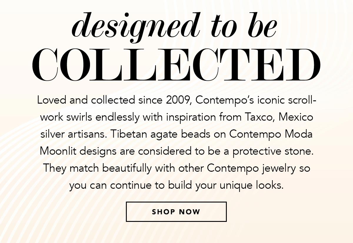 Designed To Be Collected - Loved and collected since two-thousand-nine, Contempo's iconic scrollwork swirls endlessly with inspiration from Taxco, Mexico silver artisans. Tibetan agate beads on Contempo Moda Moonlit designs are considered to be a protective stone. They match beautifully with other Contempo jewelry so you can continue to build your unique looks. - Shop Now