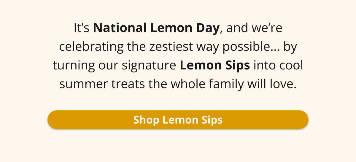 it's national lemon day, and we're celebrating the zestiest way possible...by turning our signature Lemon Sips into cool summer treats the whole family will love. Shop Lemon Sips