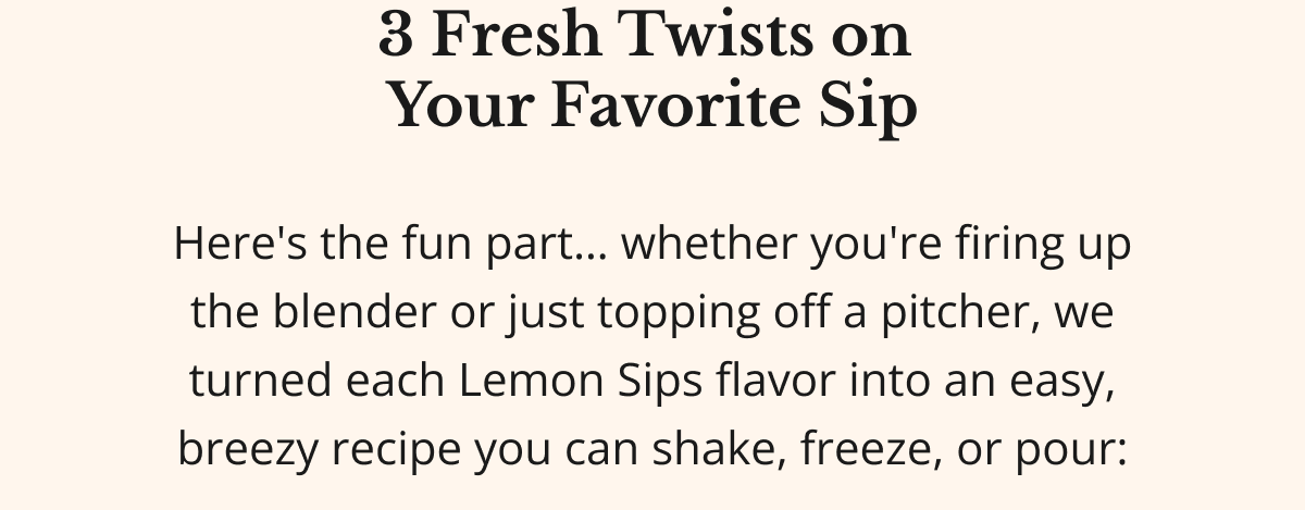 3 Fresh Twists on Your Favorite Sip Here's the fun part... whether you're firing up the blender or just topping off a pitcher, we turned each Lemon Sips flavor into an easy, breezy recipe you can shake, freeze, or pour: