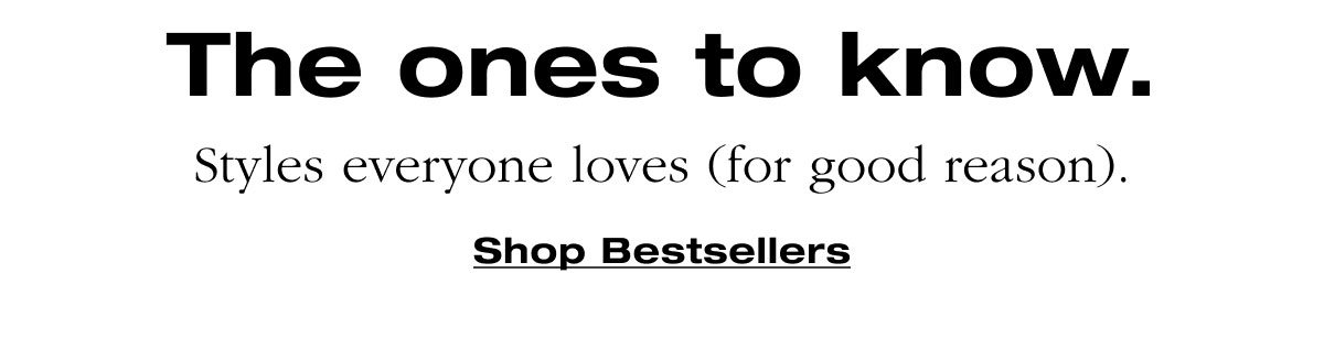 The ones to know. Styles everyone loves (for good reason). Shop Bestsellers