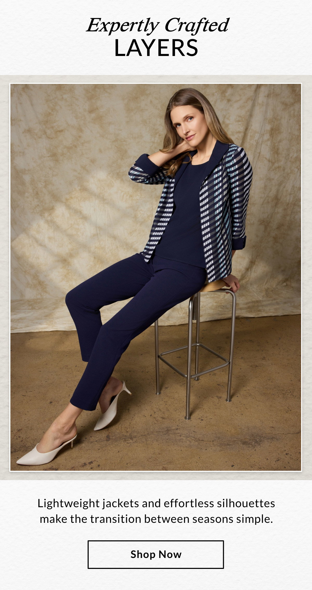 EXPERTLY CRAFTED LAYERS  - Lightweight jackets and effortless silhouettes make the transition between seasons simple. SHOP NOW >>