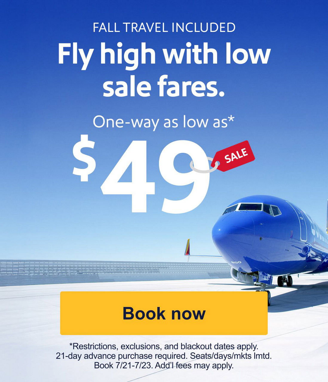 FALL  TRAVEL INCLUDED. Fly high with low sale fares. One-way as low as* $49. *Restrictions, exclusions, and blackout dates apply. 21-day advance purchase required. Seats/days/mkts lmtd. Book 7/21-7/23. Add’l fees may apply. [Book now]
