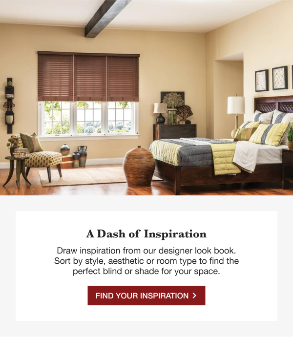 A DASH OF INSPIRATION | Draw inspiration from our designer lookbook. Sort by style, aesthetic or room type to find perfect blind or shade for your space. | FIND YOUR INSPIRATION >