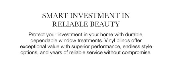 Smart Investment in Reliable Beauty | Protect your investment in your home with durable, dependable window treatments. Vinyl blinds offer exceptional value with superior performance, endless style options, and years of reliable service without compromise.