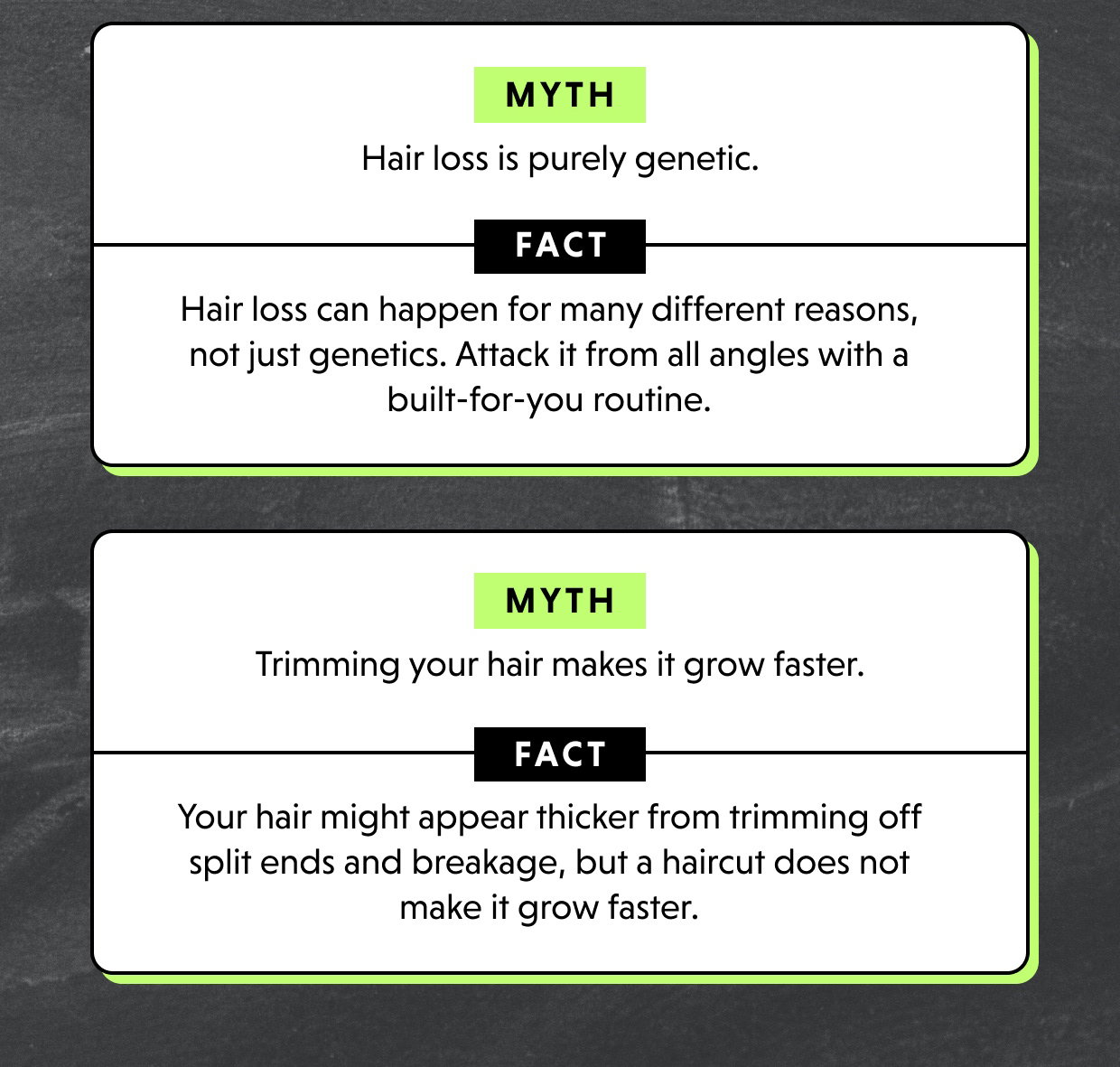 MYTH 	Hair loss is purely genetic.  	FACT Hair loss can happen for many different reasons, not just genetics. Attack it from all angles with a built-for-you routine.   	MYTH 	Trimming your hair makes it grow faster.  	FACT Your hair might appear thicker from trimming off split ends and breakage, but a haircut does not make it grow faster. 