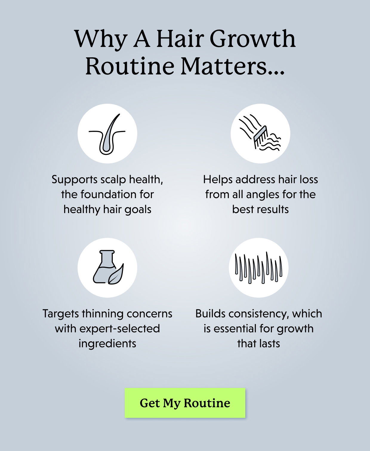 Why A Hair Growth Routine Matters… Supports scalp health, the foundation for healthy hair goals Helps address hair loss from all angles for the best results Targets thinning concerns with expert-selected ingredients Builds consistency, which is essential for growth that lasts