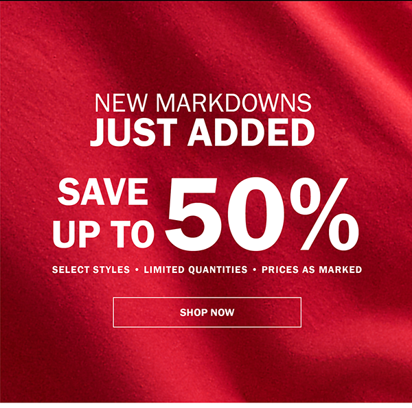 NEW MARKDOWNS JUST ADDED. SAVE UP TO 50%. SELECT STYLES • LIMITED QUANTITIES • PRICES AS MARKED. SHOP NOW