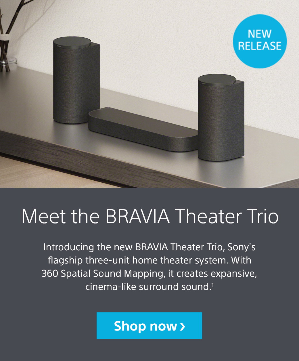 Meet the Bravia Theater Trio | Introducing the new Bravia Theater Trio, Sony's flagship three-unit home theater system. With 360 Spatial Sound Mapping, it creates expansive, cinema-like surround sound.1 Shop now