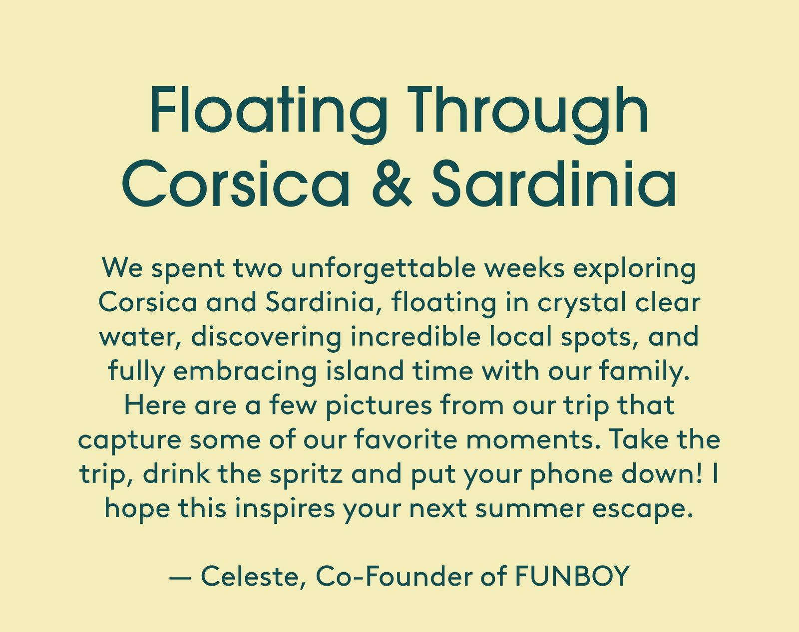 Floating Through Corsica & Sardinia We spent two unforgettable weeks exploring Corsica and Sardinia, floating in crystal clear water, discovering incredible local spots, and fully embracing island time with our family. Here are a few pictures from our trip that capture some of our favorite moments. Take the trip, drink the spritz and put your phone down! I hope this inspires your next summer escape. — Celeste, Co-Founder of FUNBOY