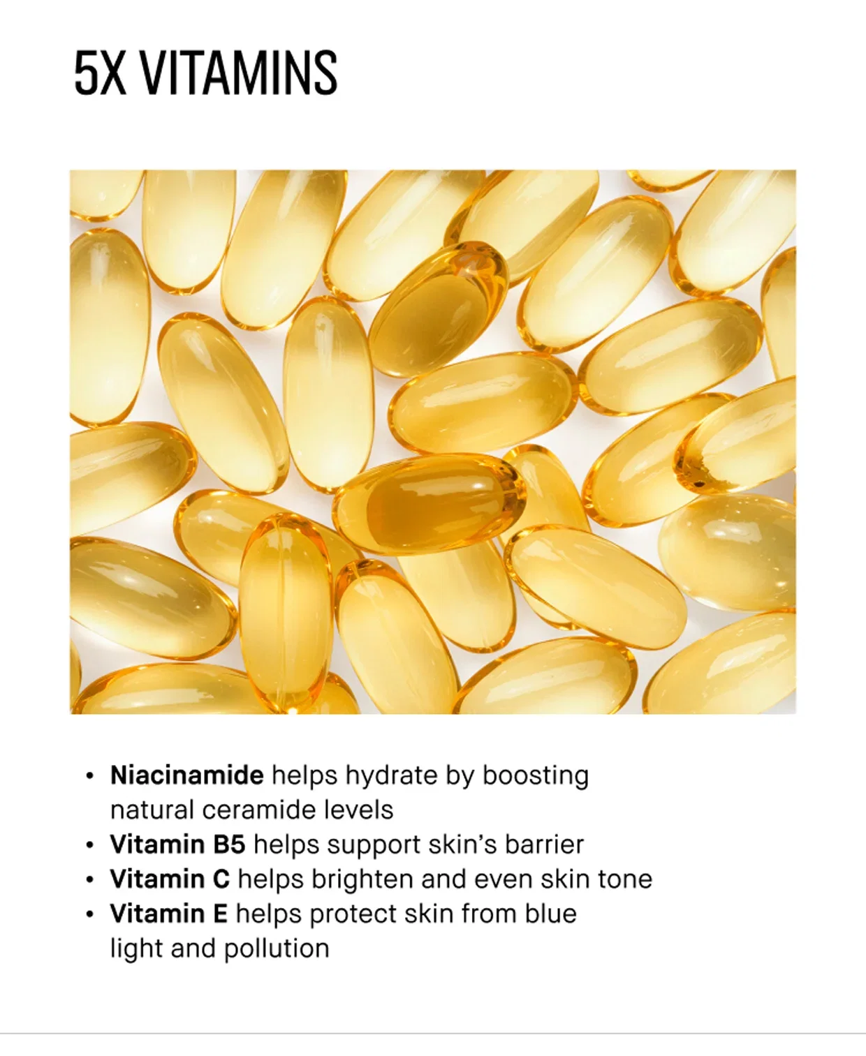 5X VITAMINS | Niacinamide helps hydrate by boosting natural ceramide levels | Vitamin B5 helps support skin's barrier | Vitamin C helps brighten and even skin tone | Vitamin E helps protect skin from blue light and pollution