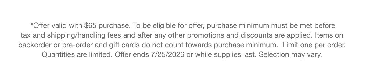 *Offer valid with $65 purchase. To be eligible for offer, purchase minimum must be met before tax and shipping/handling fees and after any other promotions and discounts are applied. Items on backorder or pre-order and gift cards do not count towards purchase minimum. Limit one per order.  Quantities are limited. Offer ends 7/25/2026 or while supplies last. Selection may vary.
