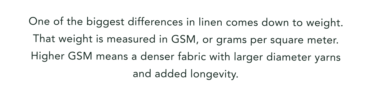 One of the biggest differences in linen comes down to weight. That weight is measured in GSM, or grams per square meter. Higher GSM means a denser fabric with larger diameter yarns and added longevity.