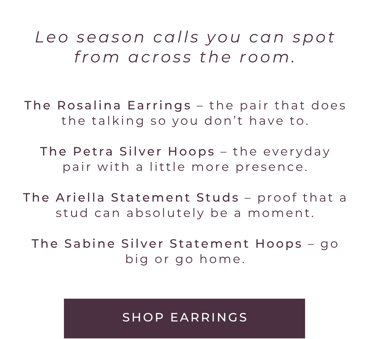 Leo season calls for earrings you can spot from across the room. Meet the Rosalina Earrings, the Petra Silver Hoops, the Ariella Statement Studs, and the Sabine Statement Hoops