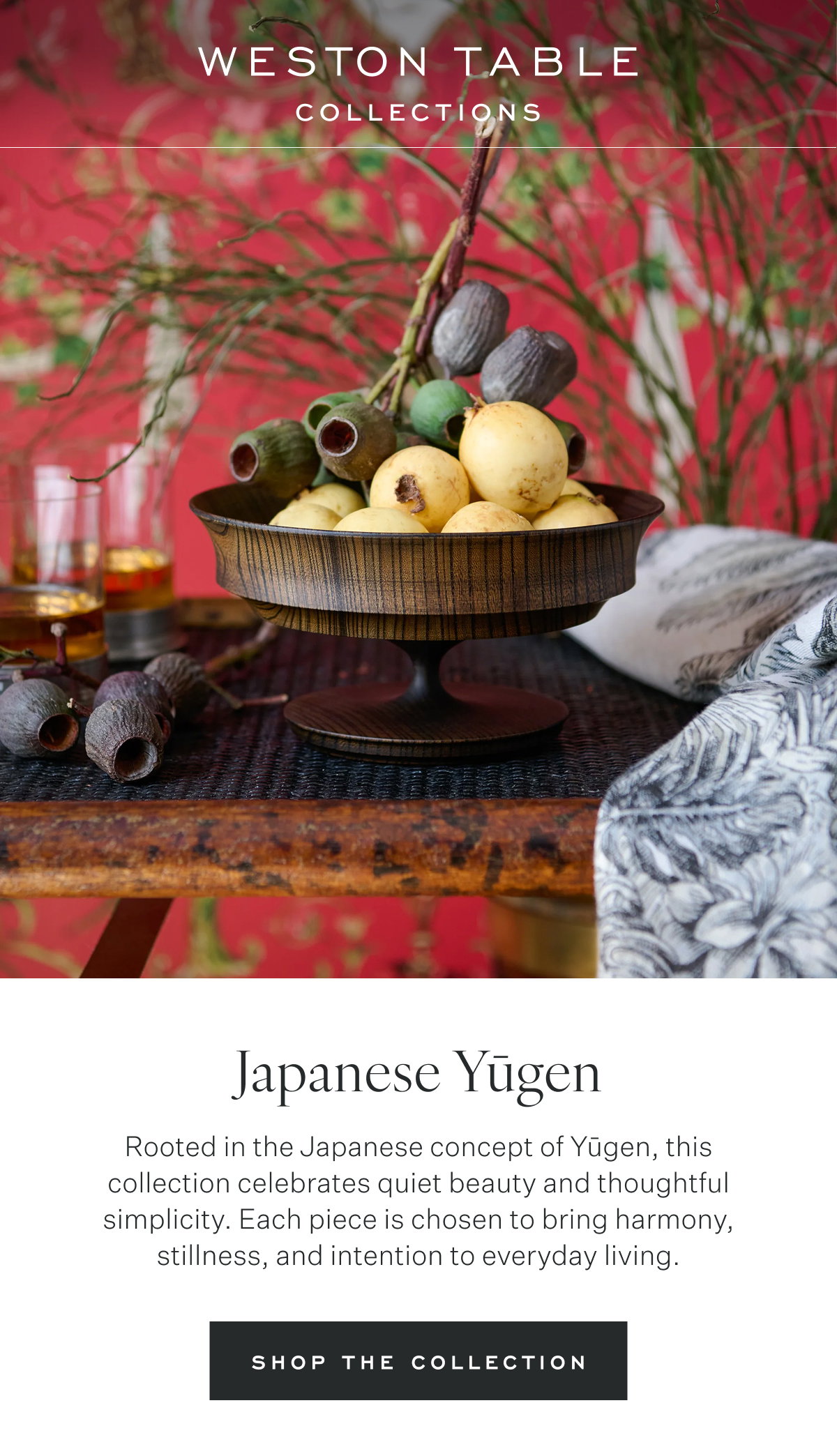 Weston Table Collections Japanese Yūgen Rooted in the Japanese concept of Yūgen, this collection celebrates quiet beauty and thoughtful simplicity. Each piece is chosen to bring harmony, stillness, and intention to everyday living. Shop the Collection