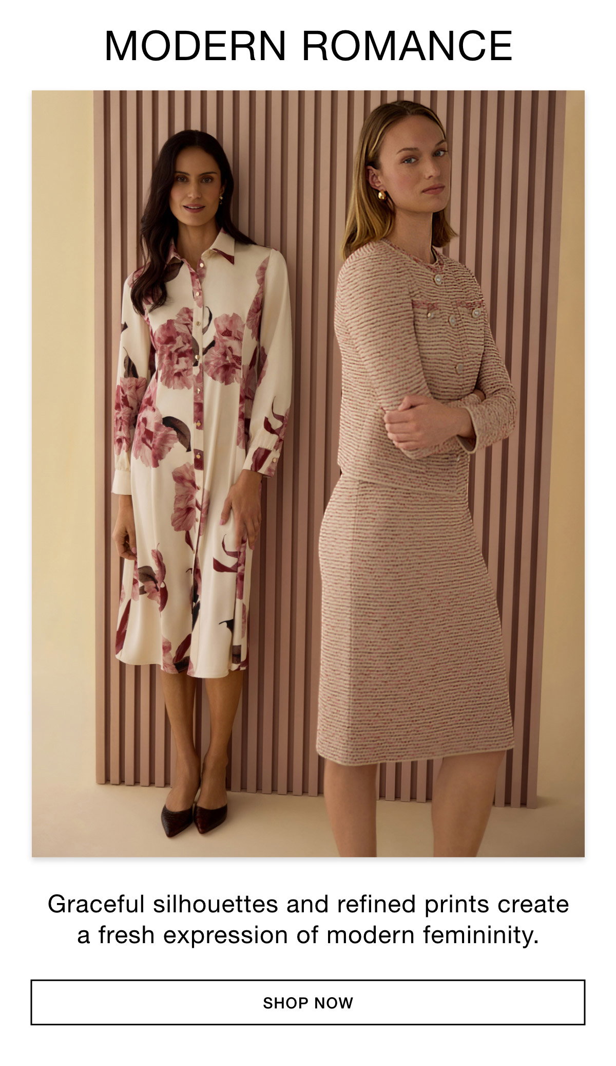MODERN ROMANCE - Graceful silhouettes and refined prints create a fresh expression of modern femininity. SHOP NOW >>