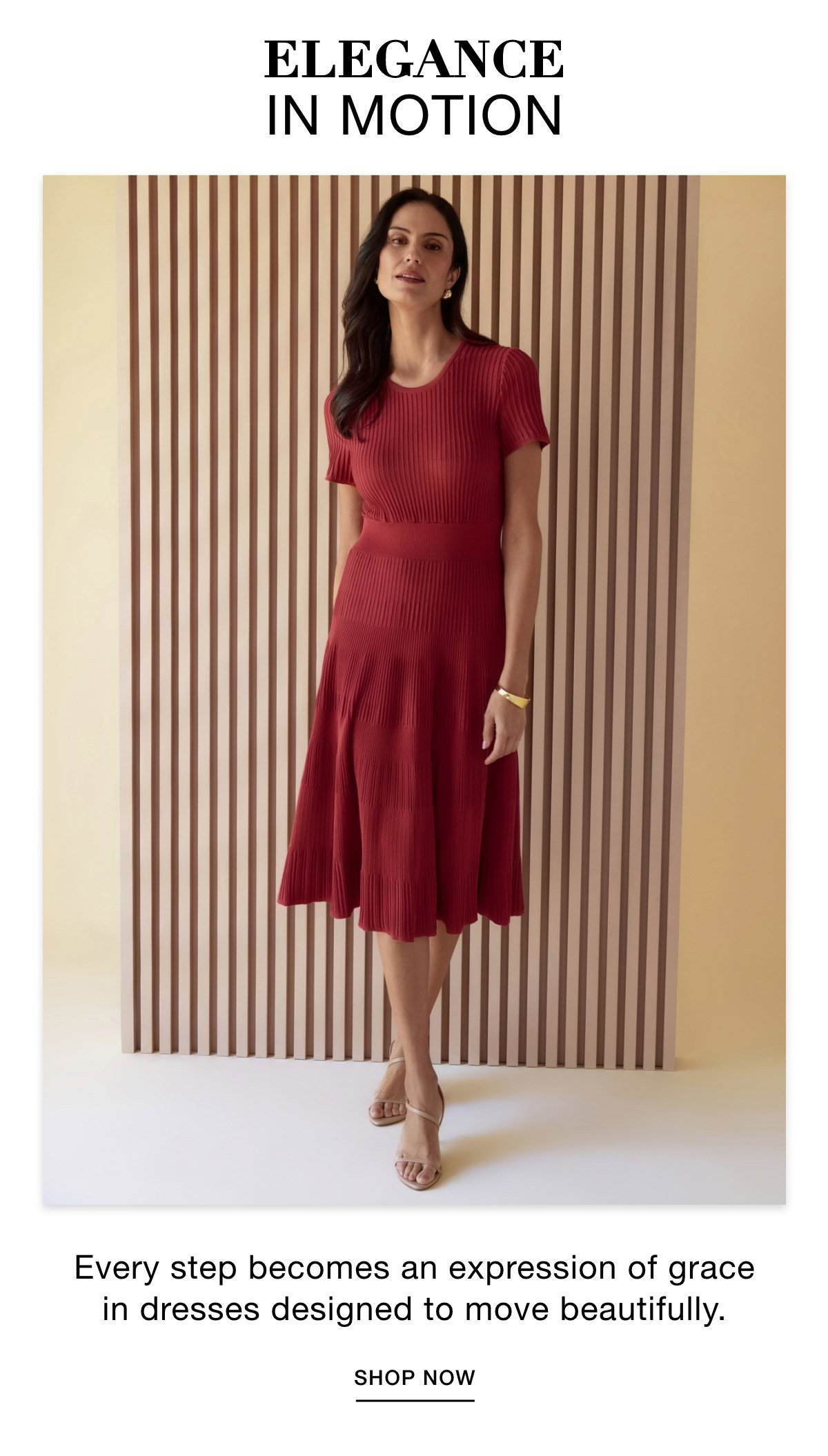 ELEGANCE IN MOTION - Every step becomes an expression of grace in dresses designed to move beautifully. SHOP NOW >>