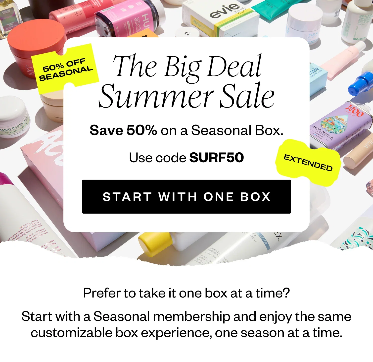 The Big Deal Summer Sale | Save 50% on a Seasonal Box. | Use code SURF50 | START WITH ONE BOX | Prefer to take it one box at a time? Start with a Seasonal membership and enjoy the same customizable box experience, one season at a time.
