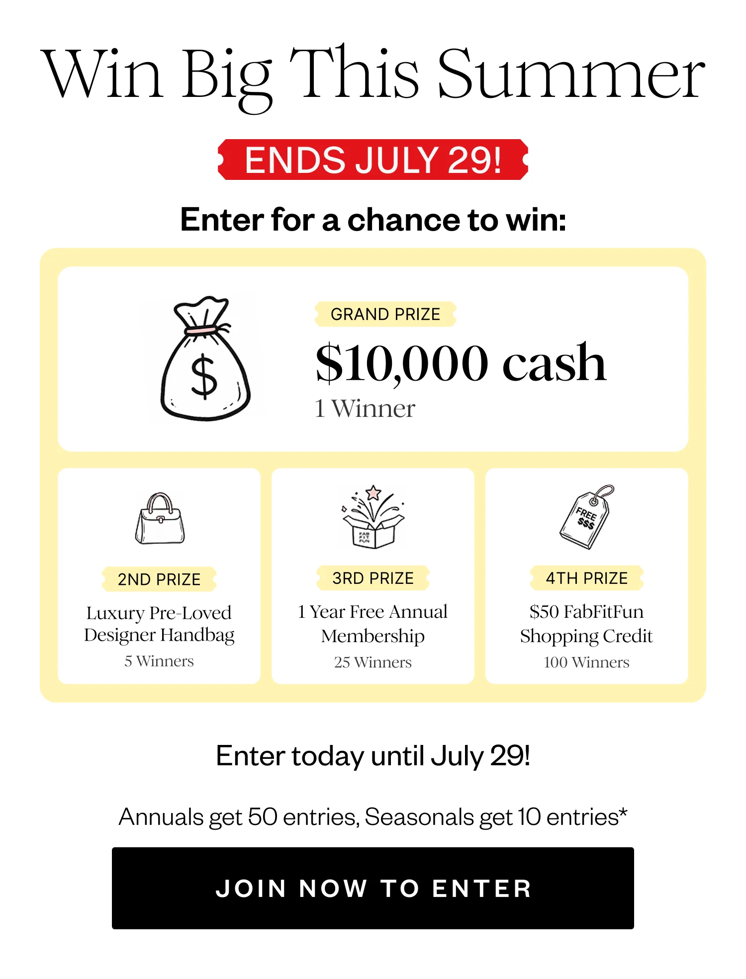 Win Big This Summer | ENDS JULY 29! | Enter for a chance to win: | GRAND PRIZE $10,000 cash 1 Winner | 2ND PRIZE Luxury Pre-Loved Designer Handbag 5 Winners | 3RD PRIZE 1 Year Free Annual Membership 25 Winners | 4TH PRIZE $50 FabFitFun Shopping Credit 100 Winners | Enter today until July 29! | Annuals get 50 entries, Seasonals get 10 entries* | JOIN NOW TO ENTER
