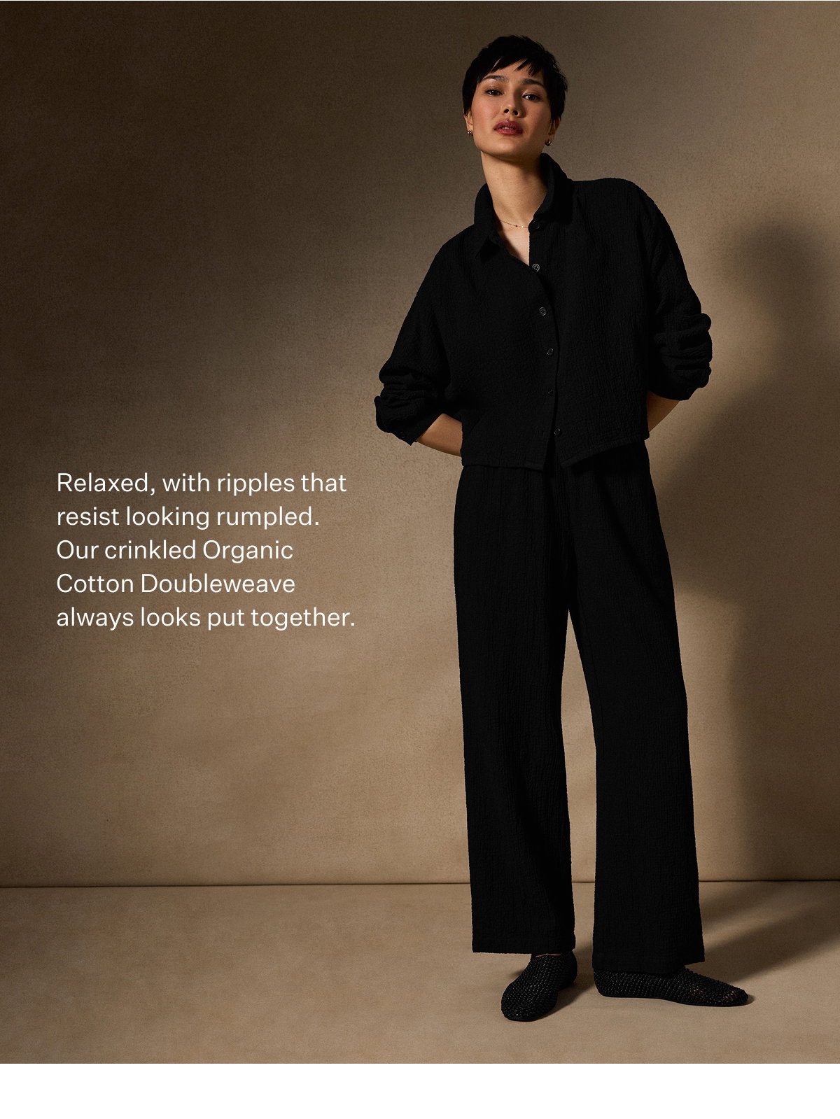Relaxed, with ripples that resist looking rumpled. Our crinkled Organic Cotton Doubleweave always looks put together.