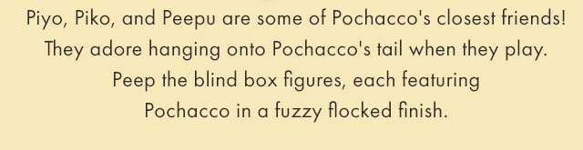 Piyo, Piko, and Peepu are some of Pochacco's closest friends! They adore hanging onto Pochacco's tail when they play. Peep the blind box figures, each featuring Pochacco in a fuzzy flocked finish.