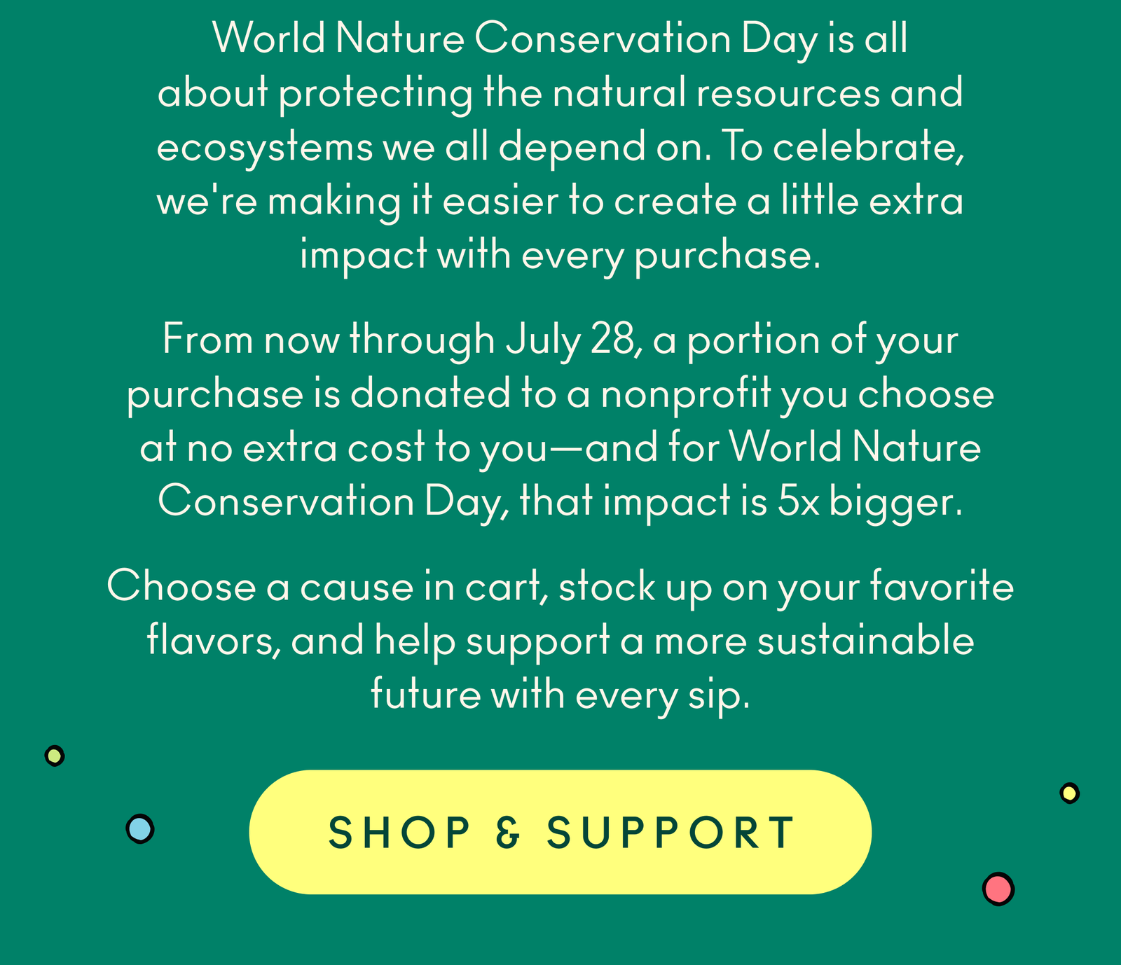 World Nature Conservation Day is all about protecting the natural resources and ecosystems we all depend on. To celebrate, we're making it easier to create a little extra impact with every purchase. From now through July 28, a portion of your purchase is donated to a nonprofit you choose at no extra cost to you—and for World Nature Conservation Day, that impact is 5x bigger. Choose a cause in cart, stock up on your favorite flavors, and help support a more sustainable future with every sip.