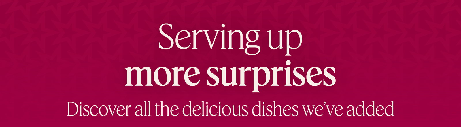 Serving up more surprises. Discover all the delicious dishes we’ve added