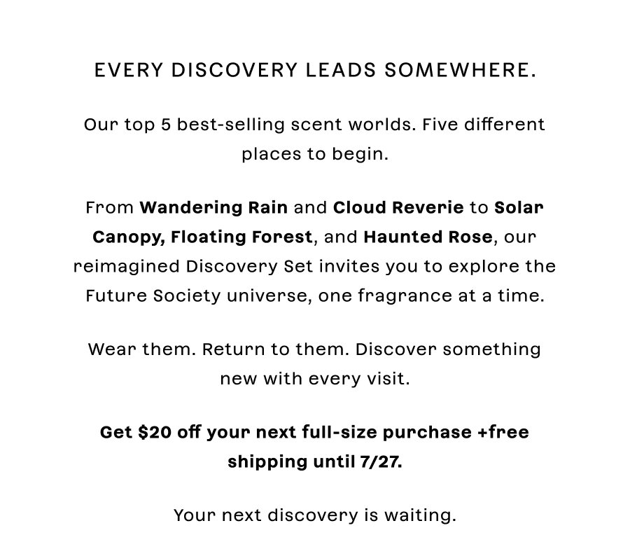 Every discovery leads somewhere. Five scent worlds. Five different places to begin.  From **Wandering Rain** and **Cloud Reverie** to **Solar Canopy**, **Floating Forest**, and **Haunted Rose**, our reimagined Discovery Set invites you to explore the Future Society universe, one fragrance at a time.  Wear them. Return to them. Discover something new with every visit.  Your next discovery is waiting.