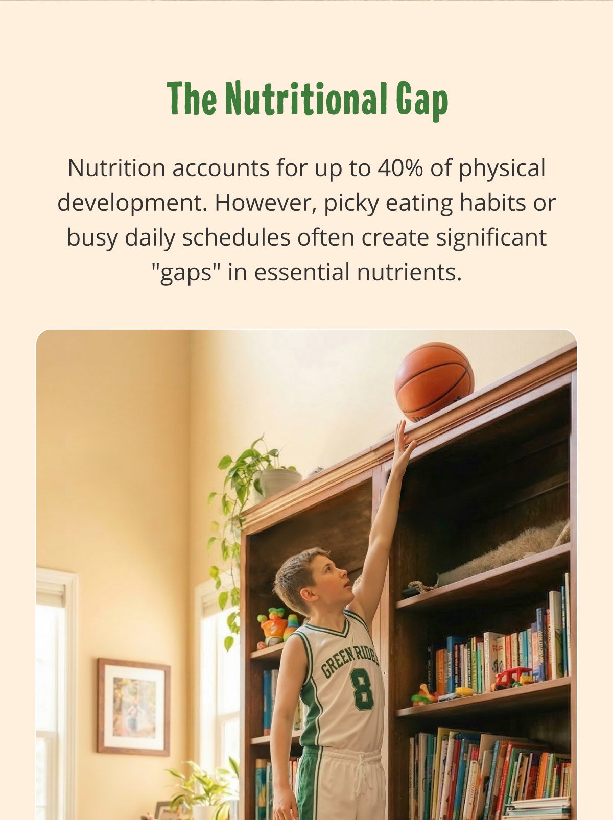 The Nutritional Gap. Nutrition accounts for up to 40% of physical development. However, picky eating habits or busy daily schedules often create significant "gaps" in essential nutrients.