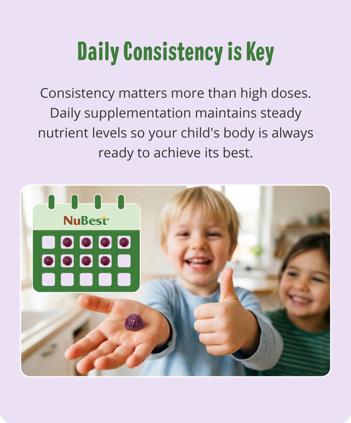 Daily Consistency is Key. Consistency matters more than high doses. Daily supplementation maintains steady nutrient levels so your child's body is always ready to achieve its best.
