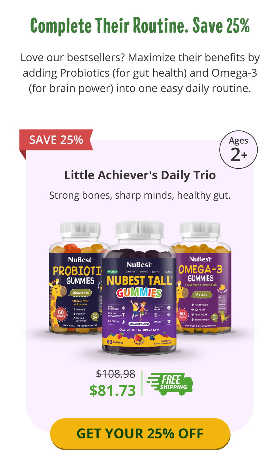 Even Better - Enjoy all the benefits with just one Click! Boosting your kids's growth game has never been this easy. Support them their way whith NuBest Tall Advanced Kit today! Shop now & save 25%